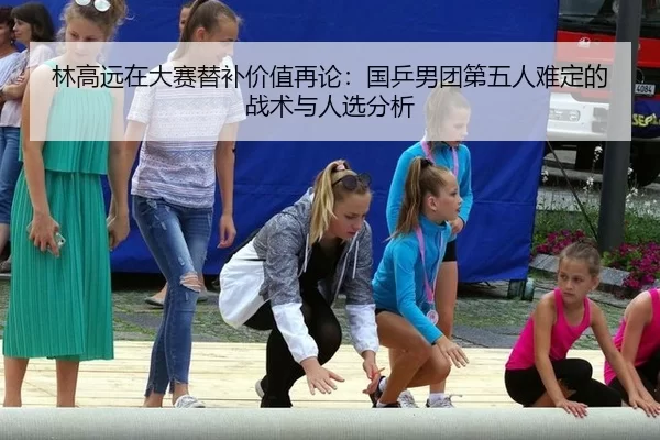 林高远在大赛替补价值再论：国乒男团第五人难定的战术与人选分析