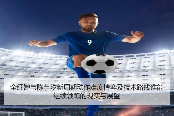 全红婵与陈芋汐新周期动作难度博弈及技术路线谁能继续领跑的现实与展望