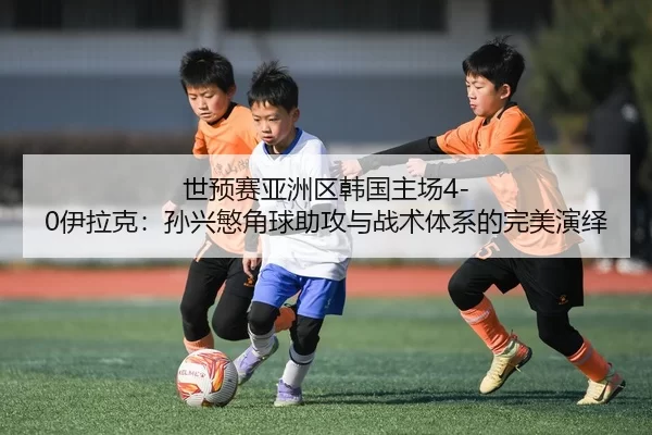 世预赛亚洲区韩国主场4-0伊拉克：孙兴慜角球助攻与战术体系的完美演绎