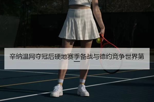辛纳温网夺冠后硬地赛季备战与德约竞争世界第一
