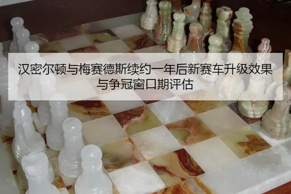 汉密尔顿与梅赛德斯续约一年后新赛车升级效果与争冠窗口期评估